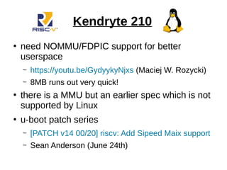 Kendryte 210
●
need NOMMU/FDPIC support for better
userspace
– https://youtu.be/GydyykyNjxs (Maciej W. Rozycki)
– 8MB runs out very quick!
●
there is a MMU but an earlier spec which is not
supported by Linux
●
u-boot patch series
– [PATCH v14 00/20] riscv: Add Sipeed Maix support
– Sean Anderson (June 24th)
 