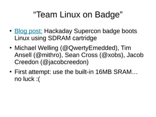 “Team Linux on Badge”
●
Blog post: Hackaday Supercon badge boots
Linux using SDRAM cartridge
●
Michael Welling (@QwertyEmedded), Tim
Ansell (@mithro), Sean Cross (@xobs), Jacob
Creedon (@jacobcreedon)
●
First attempt: use the built-in 16MB SRAM…
no luck :(
 