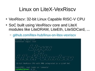 Linux on LiteX-VexRiscv
●
VexRiscv: 32-bit Linux Capable RISC-V CPU
●
SoC built using VexRiscv core and LiteX
modules like LiteDRAM, LiteEth, LiteSDCard, ...
– github.com/litex-hub/linux-on-litex-vexriscv
 