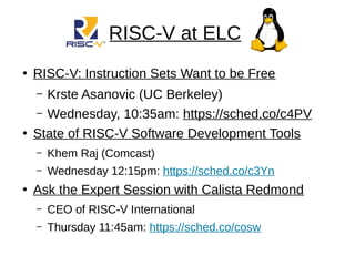 RISC-V at ELC
●
RISC-V: Instruction Sets Want to be Free
– Krste Asanovic (UC Berkeley)
– Wednesday, 10:35am: https://sched.co/c4PV
●
State of RISC-V Software Development Tools
– Khem Raj (Comcast)
– Wednesday 12:15pm: https://sched.co/c3Yn
●
Ask the Expert Session with Calista Redmond
– CEO of RISC-V International
– Thursday 11:45am: https://sched.co/cosw
 
