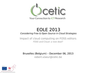 EOLE 2013
Considering Free & Open Source in Cloud Strategies

Impact of cloud computing on FOSS editors
FOSS and Cloud: a new deal?

Bruxelles (Belgium) – December 06, 2013
robert.viseur@cetic.be

 