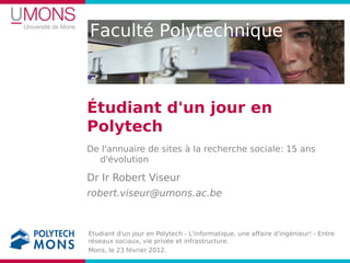 Faculté Polytechnique



Étudiant d'un jour en
Polytech
De l'annuaire de sites à la recherche sociale: 15 ans
  d'évolution

Dr Ir Robert Viseur
robert.viseur@umons.ac.be



Etudiant d'un jour en Polytech - L'informatique, une affaire d'ingénieur! - Entre
réseaux sociaux, vie privée et infrastructure.
Mons, le 23 février 2012.
 