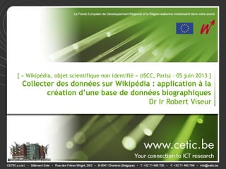 [ « Wikipédia, objet scientifique non identifié » (ISCC, Paris) – 05 juin 2013 ]
Collecter des données sur Wikipédia : application à la
création d’une base de données biographiques
Dr Ir Robert Viseur
 