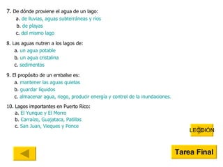 7.  De dónde proviene el agua de un lago: a.  de lluvias, aguas subterráneas y ríos   b.  de playas c.  del mismo lago 8. Las aguas nutren a los lagos de: a.  un agua potable b.  un agua cristalina c.  sedimentos 9. El propósito de un embalse es: a.  mantener las aguas quietas b.  guardar líquidos c.  almacenar agua, riego, producir energía y control de la inundaciones. 10. Lagos importantes en Puerto Rico: a.  El Yunque y El Morro b.  Carraízo ,  Guajataca , Patillas  c.  San Juan, Vieques y Ponce LECCIÓN Tarea Final 