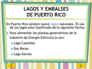 LAGOS Y EMBALSES DE PUERTO RICO En Puerto Rico existen nueve  lagos  naturales. El uso de los lagos esta clasificado de la siguiente forma: Para alimentar las plantas generatrices de la Industria de Energía Eléctrica lo son: Lago Caonillas  Dos Bocas Lago Garzas 
