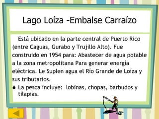 Lago Loíza -Embalse Carraízo Está ubicado en la parte central de Puerto Rico (entre Caguas, Gurabo y Trujillo Alto). Fue  construido en 1954 para: Abastecer de agua potable a la zona metropolitana Para generar energía  eléctrica. Le Suplen agua el Río Grande de Loíza y  sus tributarios.  La pesca incluye:  lobinas, chopas, barbudos y tilapias.   