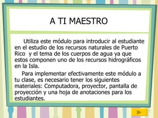 A TI MAESTRO Utiliza este módulo para introducir al estudiante en el estudio de los recursos naturales de Puerto Rico  y el tema de los cuerpos de agua ya que estos componen uno de los recursos hidrográficos en la Isla. Para implementar efectivamente este módulo a tu clase, es necesario tener los siguientes materiales: Computadora, proyector, pantalla de proyección y una hoja de anotaciones para los estudiantes.  