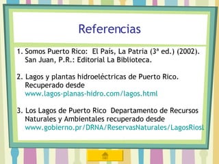 Referencias Somos Puerto Rico:  El País, La Patria (3ª ed.) (2002). San Juan, P.R.: Editorial La Biblioteca. 2. Lagos y plantas hidroeléctricas de Puerto Rico.  Recuperado desde  www.lagos-planas-hidro.com/lagos.html 3. Los Lagos de Puerto Rico  Departamento de Recursos Naturales y Ambientales recuperado desde  www.gobierno.pr/DRNA/ReservasNaturales/LagosRiosLagunas/Lagos 
