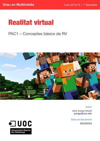 Grau en Multimèdia Curs 2014/15 – 1r
Semestre
Realitat virtual
PAC1 – Conceptes bàsics de RV
Autor
Jordi Zango Novell
jzango@uoc.edu
Data de lliurament
20/10/2014
 