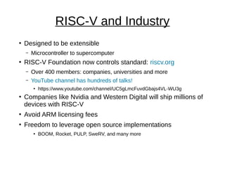 RISC-V and Industry
●
Designed to be extensible
– Microcontroller to supercomputer
●
RISC-V Foundation now controls standard: riscv.org
– Over 400 members: companies, universities and more
– YouTube channel has hundreds of talks!
●
https://www.youtube.com/channel/UC5gLmcFuvdGbajs4VL-WU3g
●
Companies like Nvidia and Western Digital will ship millions of
devices with RISC-V
●
Avoid ARM licensing fees
●
Freedom to leverage open source implementations
●
BOOM, Rocket, PULP, SweRV, and many more
 