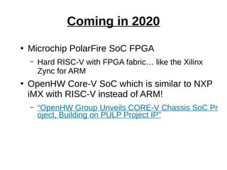 ●
Microchip PolarFire SoC FPGA
– Hard RISC-V with FPGA fabric… like the Xilinx
Zync for ARM
●
OpenHW Core-V SoC which is similar to NXP
iMX with RISC-V instead of ARM!
– “OpenHW Group Unveils CORE-V Chassis SoC Pr
oject, Building on PULP Project IP”
Coming in 2020
 
