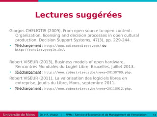 Université de Mons Dr Ir R. Viseur | FPMs : Service d'Économie et de Management de l'Innovation 13
Lectures suggérées
Giorgos CHELIOTIS (2009), From open source to open content:
Organization, licensing and decision processes in open cultural
production, Decision Support Systems, 47(3), pp. 229-244.

Téléchargement : http://www.sciencedirect.com/ ou
http://scholar.google.fr/.
Robert VISEUR (2013), Business models of open hardware,
Rencontres Mondiales du Logiel Libre, Bruxelles, juillet 2013.

Téléchargement : http://www.robertviseur.be/news-20130709.php.
Robert VISEUR (2011), La valorisation des logiciels libres en
entreprise, Jeudis du Libre, Mons, septembre 2011.

Téléchargement : http://www.robertviseur.be/news-20110912.php.
 