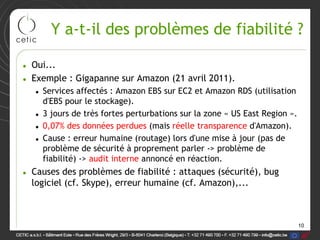 Y a-t-il des problèmes de fiabilité ?

• Oui...
• Exemple : Gigapanne sur Amazon (21 avril 2011).
   • Services affectés : Amazon EBS sur EC2 et Amazon RDS (utilisation
     d'EBS pour le stockage).
   • 3 jours de très fortes perturbations sur la zone « US East Region ».
   • 0,07% des données perdues (mais réelle transparence d'Amazon).
   • Cause : erreur humaine (routage) lors d'une mise à jour (pas de
     problème de sécurité à proprement parler -> problème de
     fiabilité) -> audit interne annoncé en réaction.
• Causes des problèmes de fiabilité : attaques (sécurité), bug
  logiciel (cf. Skype), erreur humaine (cf. Amazon),...



                                                                            10
 