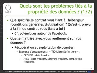 Quels sont les problèmes liés à la
           propriété des données ? (1/2)
• Que spécifie le contrat vous liant à l'hébergeur
  (conditions générales d'utilisation) ? Qu'est-il prévu
  à la fin du contrat vous liant à lui ?
   • Cf. polémiques autour de Facebook.
• Quelle maîtrise avez-vous réellement sur vos
  données ?
   • Récupération et exploitation de données.
      • Exemple d'engagement : « TIO Libre Definitions ».
         – OPENESS : data freedom.
         – FREE : data freedom, software freedom, competition
           freedom).

                                                                14
 