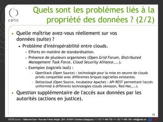 Quels sont les problèmes liés à la
             propriété des données ? (2/2)
• Quelle maîtrise avez-vous réellement sur vos
  données (suite) ?
   • Problème d'intéropérabilité entre clouds.
      • Efforts en matière de standardisation.
      • Présence de plusieurs organismes (Open Grid Forum, Distributed
        Management Task Force, Cloud Security Alliance,...).
      • Exemples (logiciels IaaS) :
         – OpenStack (Open Source) : technologie pour la mise en oeuvre de clouds
           privés compatible avec différentes briques logicielles existantes.
         – Deltacloud (Open Source, incubateur Apache) : API REST permettant l'accès
           uniformisé à différents technologies clouds (Amazon, Red Hat,...).

• Question supplémentaire de l'accès aux données par les
  autorités (actions en justice).


                                                                                   15
 