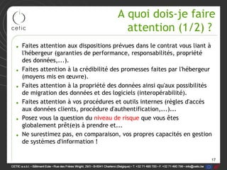 A quoi dois-je faire
                                       attention (1/2) ?
• Faites attention aux dispositions prévues dans le contrat vous liant à
  l'hébergeur (garanties de performance, responsabilités, propriété
  des données,...).
• Faites attention à la crédibilité des promesses faites par l'hébergeur
  (moyens mis en œuvre).
• Faites attention à la propriété des données ainsi qu'aux possibilités
  de migration des données et des logiciels (interopérabilité).
• Faites attention à vos procédures et outils internes (règles d'accès
  aux données clients, procédure d'authentification,...)...
• Posez vous la question du niveau de risque que vous êtes
  globalement prêt(e)s à prendre et...
• Ne surestimez pas, en comparaison, vos propres capacités en gestion
  de systèmes d'information !

                                                                       17
 