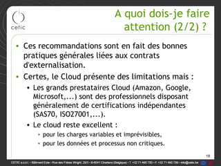 A quoi dois-je faire
                                   attention (2/2) ?
• Ces recommandations sont en fait des bonnes
  pratiques générales liées aux contrats
  d'externalisation.
• Certes, le Cloud présente des limitations mais :
   • Les grands prestataires Cloud (Amazon, Google,
     Microsoft,...) sont des professionnels disposant
     généralement de certifications indépendantes
     (SAS70, ISO27001,...).
   • Le cloud reste excellent :
      • pour les charges variables et imprévisibles,
      • pour les données et processus non critiques.
                                                        18
 