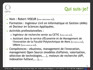 Qui suis-je?

• Nom : Robert VISEUR (www.robertviseur.be).
• Formation : Ingénieur civil en Informatique et Gestion (AIMs)
  et Docteur en Sciences Appliquées.
• Activités professionnelles :
   • Ingénieur de recherche senior au CETIC (www.cetic.be).
   • Assistant dans le service d'Économie et de Management de
     l'Innovation de la Faculté Polytechnique de Mons (mi.fpms.ac.be),
     UMons (www.umons.ac.be).
• Compétences : ebusiness, management de l'innovation,
  management Open Source (modèles d'affaires, valorisation,
  sélection de technologies,...), moteurs de recherche (API,
  indexation fulltext,...),...

                                                                         2
 