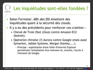 Les inquiétudes sont-elles fondées ?

• Selon Forrester, 68% des DSI émettent des
  inquiétudes quant à la sécurité des clouds.
• Il y a eu des précédents pour renforcer ces craintes :
   • Cheval de Troie Zbot (Zeus) contre Amazon EC2
     (botnet).
   • Opération chinoise (?) Aurora contre Google (mais aussi
     Symantec, Adobe Systems, Morgan Stanley,...).
      • Principe : exploitation d'une faille d'Internet Explorer
        permettant l'installation d'un malware et, ensuite, l'accès à
        l'Intranet de Google.



                                                                        5
 