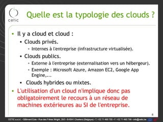 Quelle est la typologie des clouds ?

• Il y a cloud et cloud :
   • Clouds privés.
      • Internes à l'entreprise (infrastructure virtualisée).
   • Clouds publics.
      • Externe à l'entreprise (externalisation vers un hébergeur).
      • Exemple : Microsoft Azure, Amazon EC2, Google App
        Engine,...
   • Clouds hybrides ou mixtes.
• L'utilisation d'un cloud n'implique donc pas
  obligatoirement le recours à un réseau de
  machines extérieures au SI de l'entreprise.
                                                                      6
 