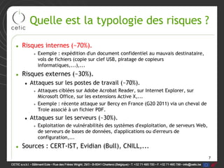 Quelle est la typologie des risques ?

• Risques internes (~70%).
      • Exemple : expédition d'un document confidentiel au mauvais destinataire,
        vols de fichiers (copie sur clef USB, piratage de copieurs
        informatiques,...),...
• Risques externes (~30%).
   • Attaques sur les postes de travail (~70%).
      • Attaques ciblées sur Adobe Acrobat Reader, sur Internet Explorer, sur
        Microsoft Office, sur les extensions Active X,...
      • Exemple : récente attaque sur Bercy en France (G20 2011) via un cheval de
        Troie associé à un fichier PDF.
   • Attaques sur les serveurs (~30%).
      • Exploitation de vulnérabilités des systèmes d'exploitation, de serveurs Web,
        de serveurs de bases de données, d'applications ou d'erreurs de
        configuration,...
• Sources : CERT-IST, Evidian (Bull), CNILL,...
                                                                                       7
 