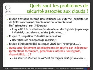 Quels sont les problèmes de
                 sécurité associés aux clouds ?
• Risque d'attaque interne (malveillance) ou externe (exploitation
  de faille concernant directement ou indirectement
  l'infrastructure) sur l'hébergeur.
  • Risque lié à la localisation des données et des logiciels (espionnage
    industriel, contrefaçons, saisies judiciaires,...).
• Risque d'usurpation d'identité (connexion).
  • Opérations de hameçonnage (phishing).
• Risque d'indisponibilité (attaque DDOS sur l'hébergeur,...).
• Quels sont réellement les moyens mis en œuvre par l'hébergeur
  (protections techniques, procédures internes, sauvegarde,
  disponibilité,...) ?
  • « La sécurité obtenue en cachant les risques n'est qu'un leurre ».

                                                                         8
 