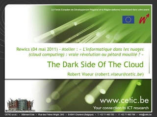 Rewics (04 mai 2011) - Atelier : « L'informatique dans les nuages
     (cloud computing) : vraie révolution ou pétard mouillé ? »
                                                                .


               The Dark Side Of The Cloud                       .

                          Robert Viseur (robert.viseur@cetic.be)
 