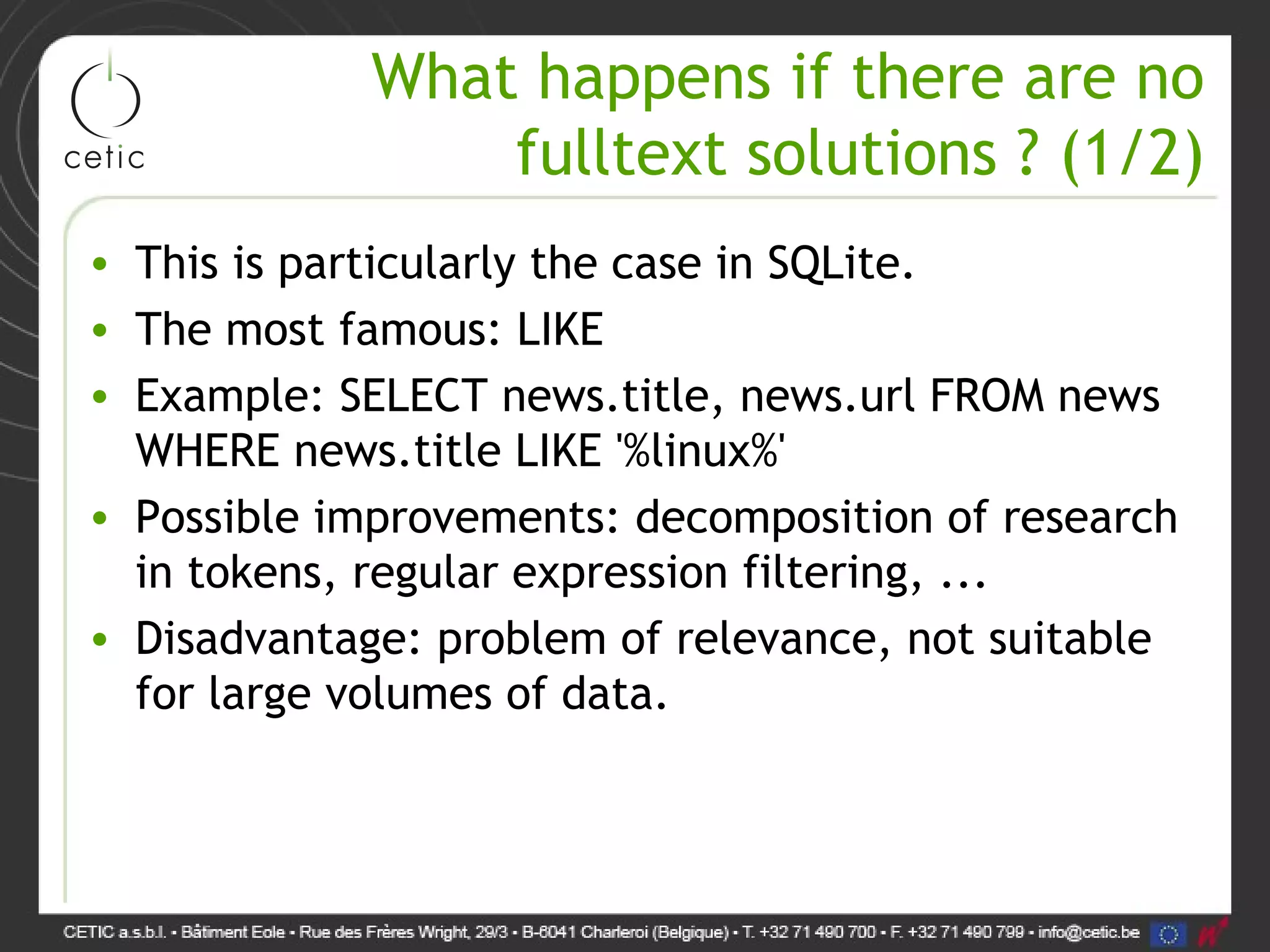 What happens if there are no fulltext solutions ? (1/2) • This is particularly the case in SQLite. • The most famous: LIKE • Example: SELECT news.title, news.url FROM news WHERE news.title LIKE '%linux%' • Possible improvements: decomposition of research in tokens, regular expression filtering, ... • Disadvantage: problem of relevance, not suitable for large volumes of data. 