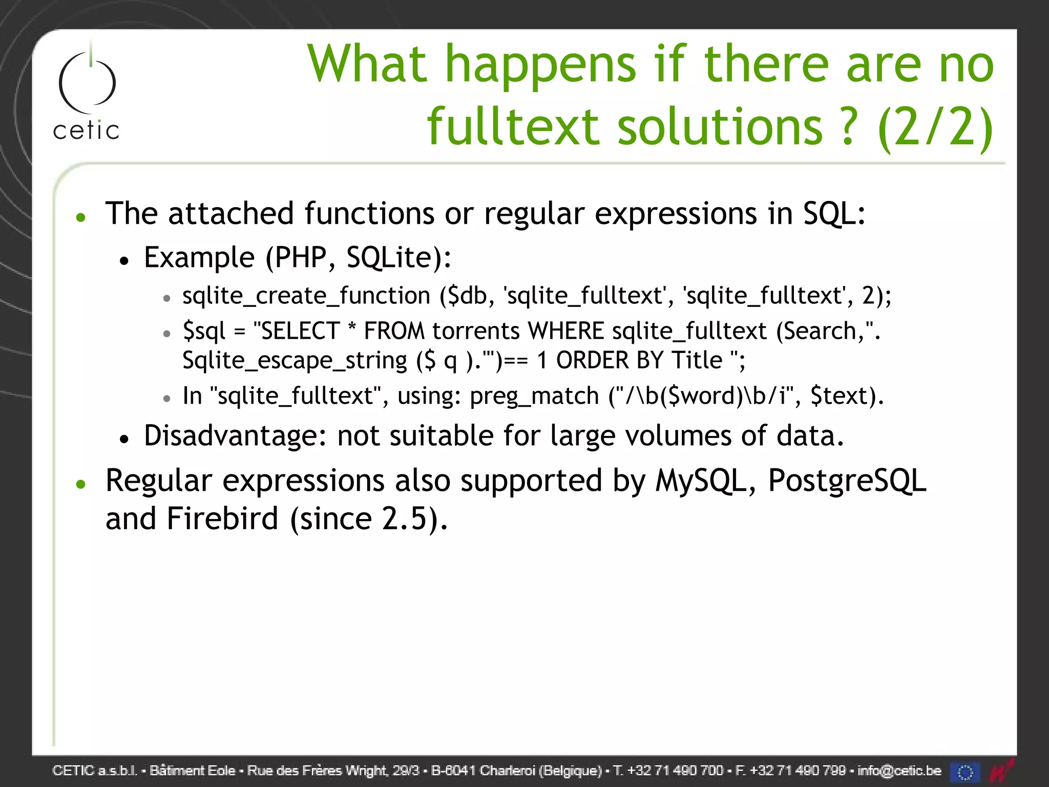 What happens if there are no fulltext solutions ? (2/2) • The attached functions or regular expressions in SQL: • Example (PHP, SQLite): • sqlite_create_function ($db, 'sqlite_fulltext', 'sqlite_fulltext', 2); • $sql = "SELECT * FROM torrents WHERE sqlite_fulltext (Search,". Sqlite_escape_string ($ q )."')== 1 ORDER BY Title "; • In "sqlite_fulltext", using: preg_match ("/b($word)b/i", $text). • Disadvantage: not suitable for large volumes of data. • Regular expressions also supported by MySQL, PostgreSQL and Firebird (since 2.5). 