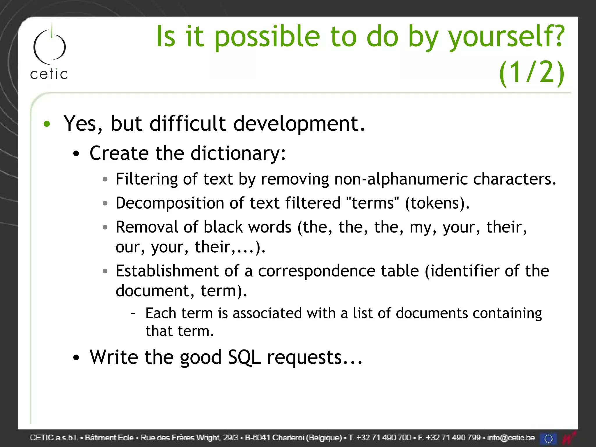 Is it possible to do by yourself? (1/2) • Yes, but difficult development. • Create the dictionary: • Filtering of text by removing non-alphanumeric characters. • Decomposition of text filtered "terms" (tokens). • Removal of black words (the, the, the, my, your, their, our, your, their,...). • Establishment of a correspondence table (identifier of the document, term). – Each term is associated with a list of documents containing that term. • Write the good SQL requests... 