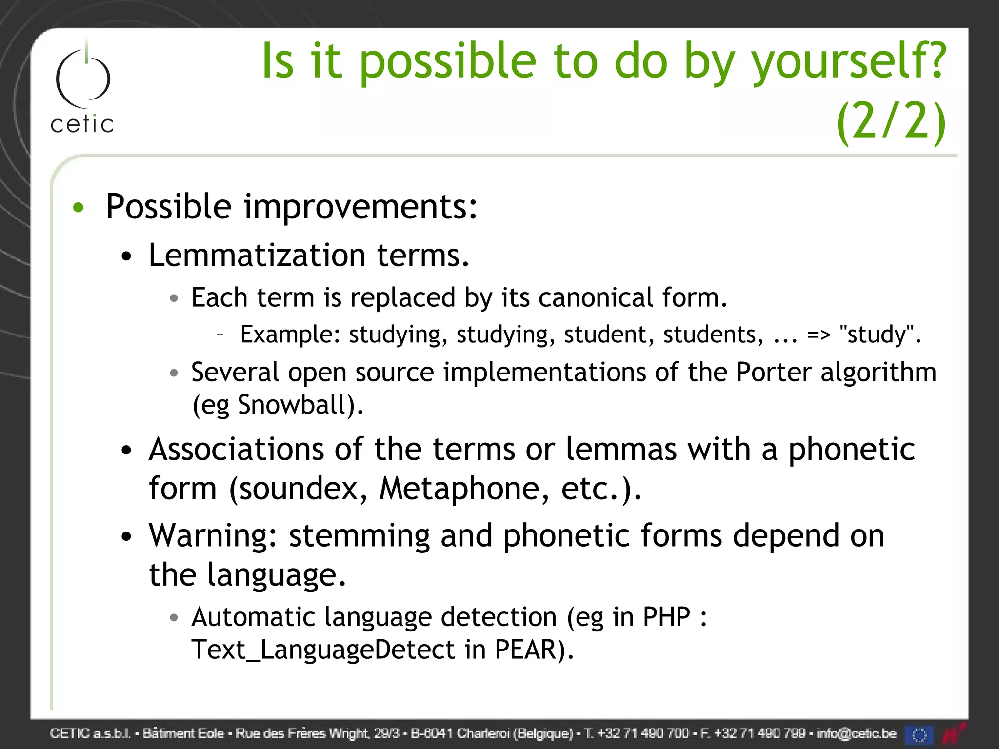 Is it possible to do by yourself? (2/2) • Possible improvements: • Lemmatization terms. • Each term is replaced by its canonical form. – Example: studying, studying, student, students, ... => "study". • Several open source implementations of the Porter algorithm (eg Snowball). • Associations of the terms or lemmas with a phonetic form (soundex, Metaphone, etc.). • Warning: stemming and phonetic forms depend on the language. • Automatic language detection (eg in PHP : Text_LanguageDetect in PEAR). 