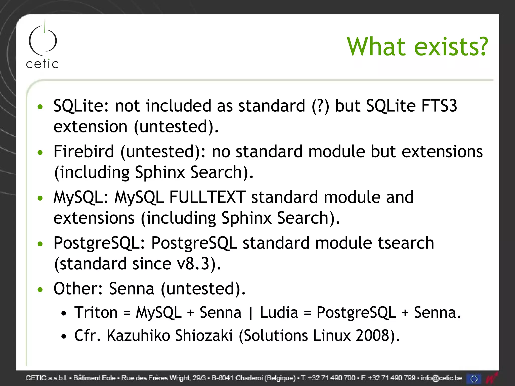 What exists? • SQLite: not included as standard (?) but SQLite FTS3 extension (untested). • Firebird (untested): no standard module but extensions (including Sphinx Search). • MySQL: MySQL FULLTEXT standard module and extensions (including Sphinx Search). • PostgreSQL: PostgreSQL standard module tsearch (standard since v8.3). • Other: Senna (untested). • Triton = MySQL + Senna | Ludia = PostgreSQL + Senna. • Cfr. Kazuhiko Shiozaki (Solutions Linux 2008). 