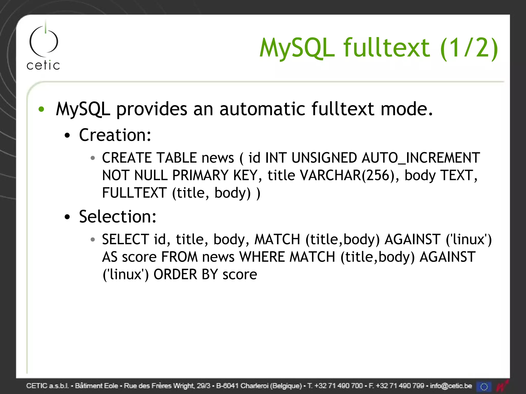 MySQL fulltext (1/2) • MySQL provides an automatic fulltext mode. • Creation: • CREATE TABLE news ( id INT UNSIGNED AUTO_INCREMENT NOT NULL PRIMARY KEY, title VARCHAR(256), body TEXT, FULLTEXT (title, body) ) • Selection: • SELECT id, title, body, MATCH (title,body) AGAINST ('linux') AS score FROM news WHERE MATCH (title,body) AGAINST ('linux') ORDER BY score 
