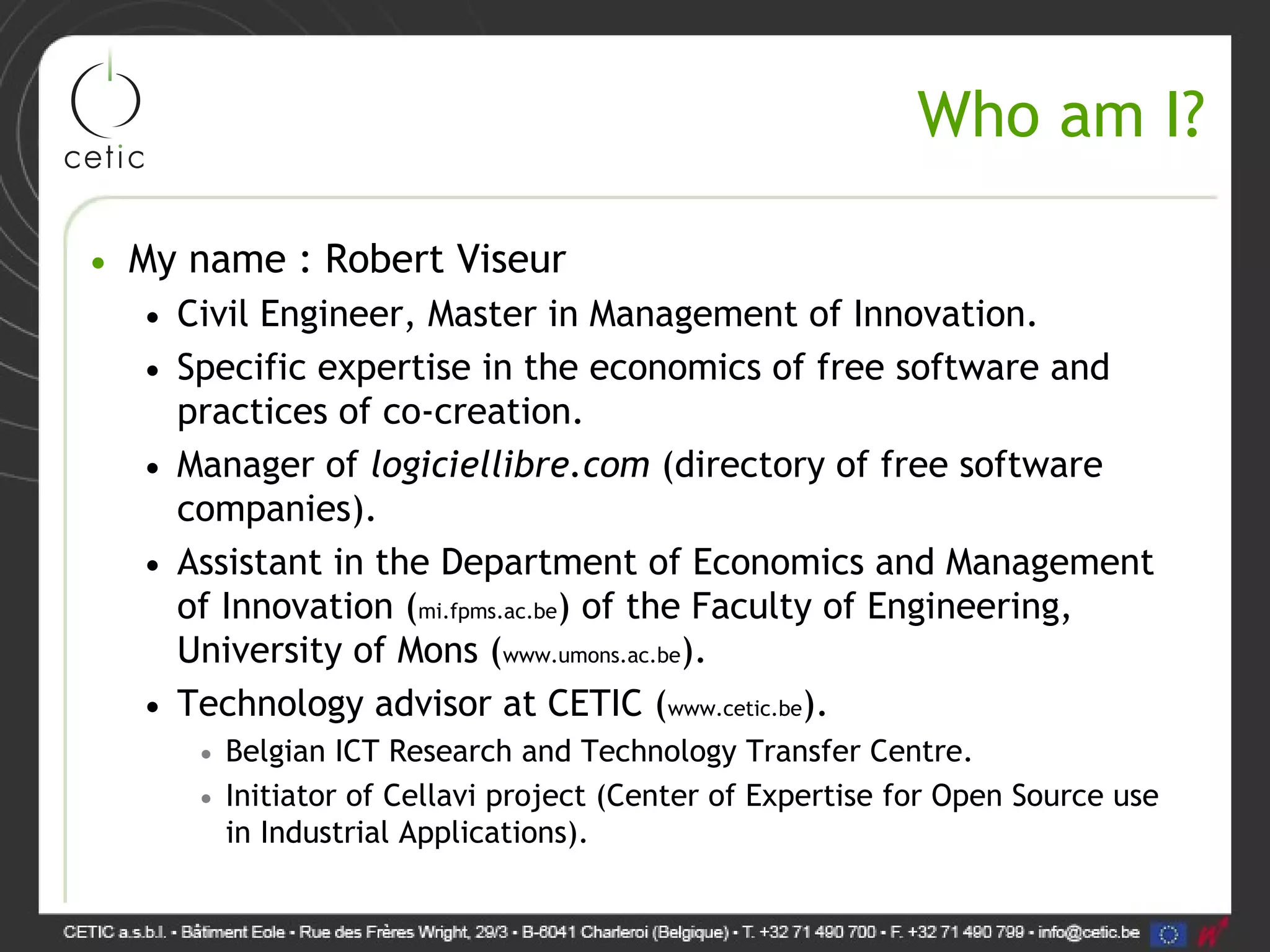 Who am I? • My name : Robert Viseur • Civil Engineer, Master in Management of Innovation. • Specific expertise in the economics of free software and practices of co-creation. • Manager of logiciellibre.com (directory of free software companies). • Assistant in the Department of Economics and Management of Innovation (mi.fpms.ac.be) of the Faculty of Engineering, University of Mons (www.umons.ac.be). • Technology advisor at CETIC (www.cetic.be). • Belgian ICT Research and Technology Transfer Centre. • Initiator of Cellavi project (Center of Expertise for Open Source use in Industrial Applications). 