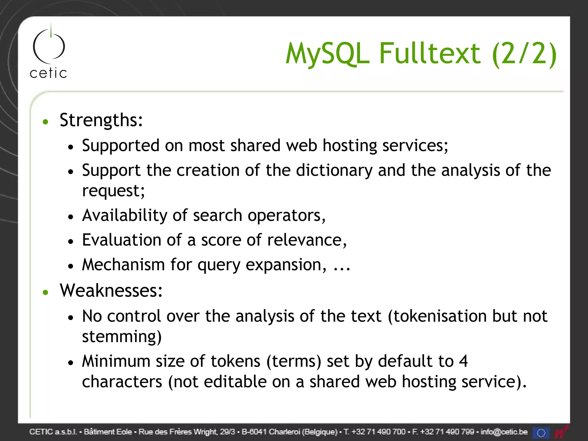 MySQL Fulltext (2/2) • Strengths: • Supported on most shared web hosting services; • Support the creation of the dictionary and the analysis of the request; • Availability of search operators, • Evaluation of a score of relevance, • Mechanism for query expansion, ... • Weaknesses: • No control over the analysis of the text (tokenisation but not stemming) • Minimum size of tokens (terms) set by default to 4 characters (not editable on a shared web hosting service). 