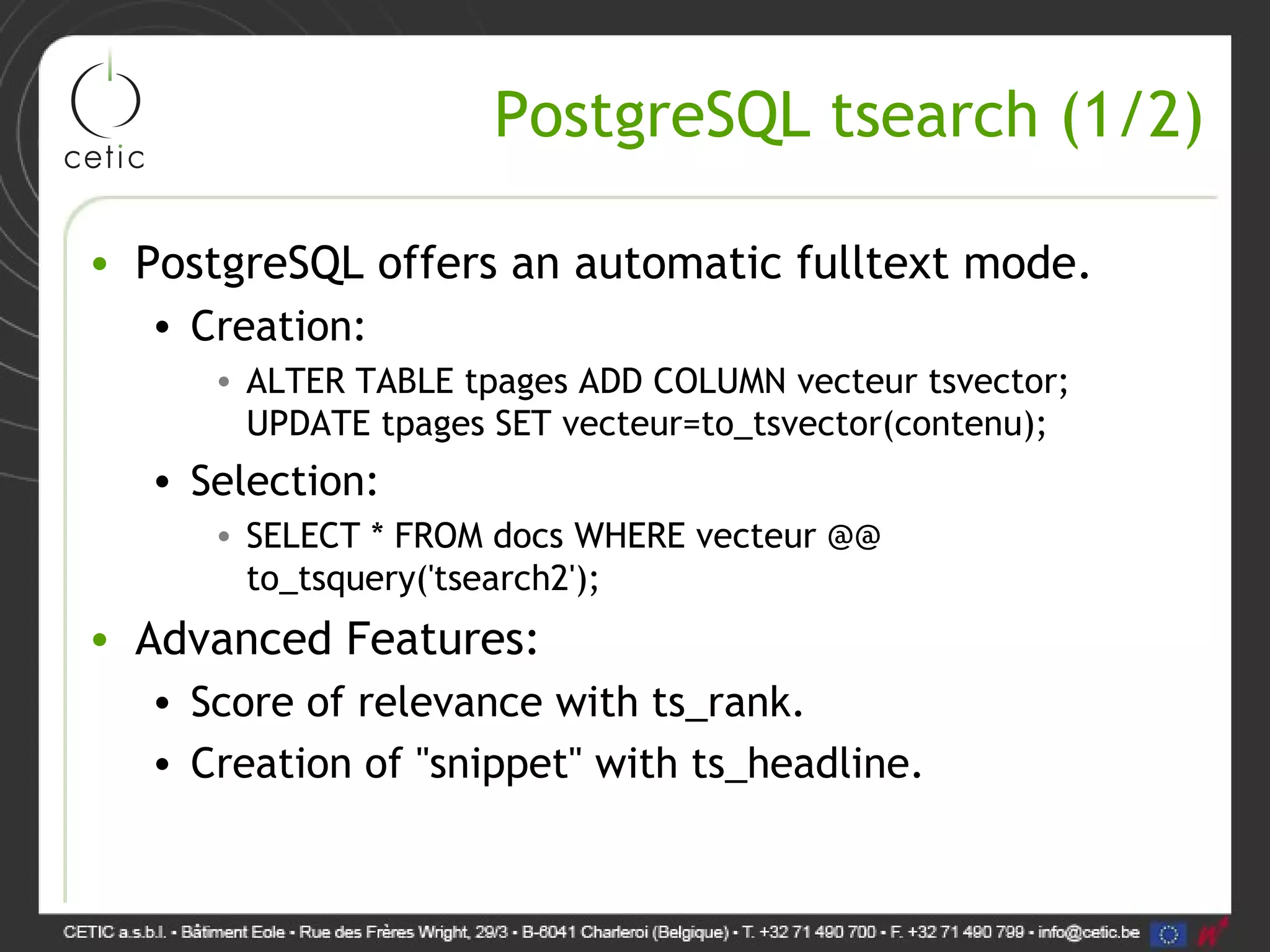 PostgreSQL tsearch (1/2) • PostgreSQL offers an automatic fulltext mode. • Creation: • ALTER TABLE tpages ADD COLUMN vecteur tsvector; UPDATE tpages SET vecteur=to_tsvector(contenu); • Selection: • SELECT * FROM docs WHERE vecteur @@ to_tsquery('tsearch2'); • Advanced Features: • Score of relevance with ts_rank. • Creation of "snippet" with ts_headline. 