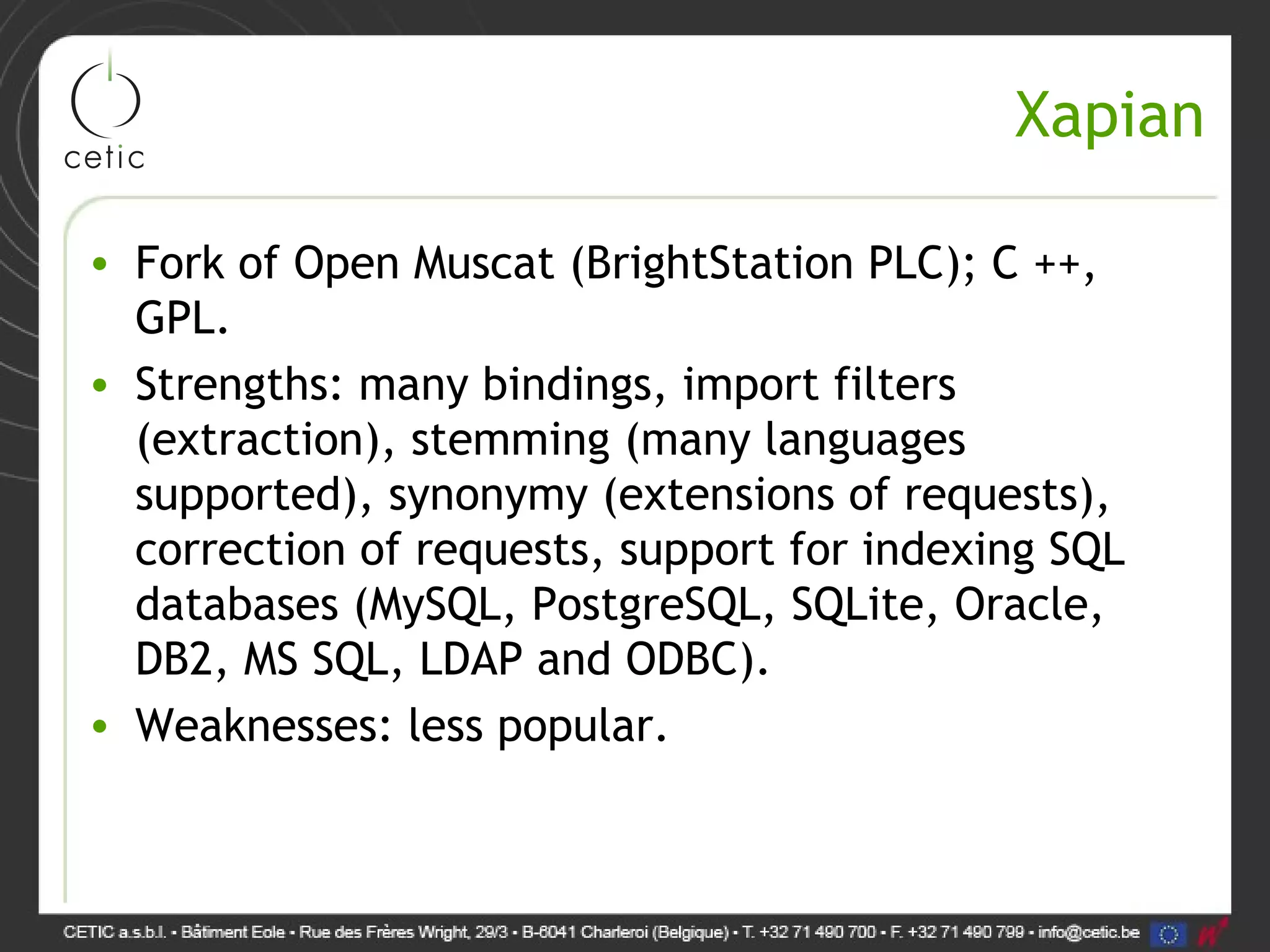 Xapian • Fork of Open Muscat (BrightStation PLC); C ++, GPL. • Strengths: many bindings, import filters (extraction), stemming (many languages supported), synonymy (extensions of requests), correction of requests, support for indexing SQL databases (MySQL, PostgreSQL, SQLite, Oracle, DB2, MS SQL, LDAP and ODBC). • Weaknesses: less popular. 