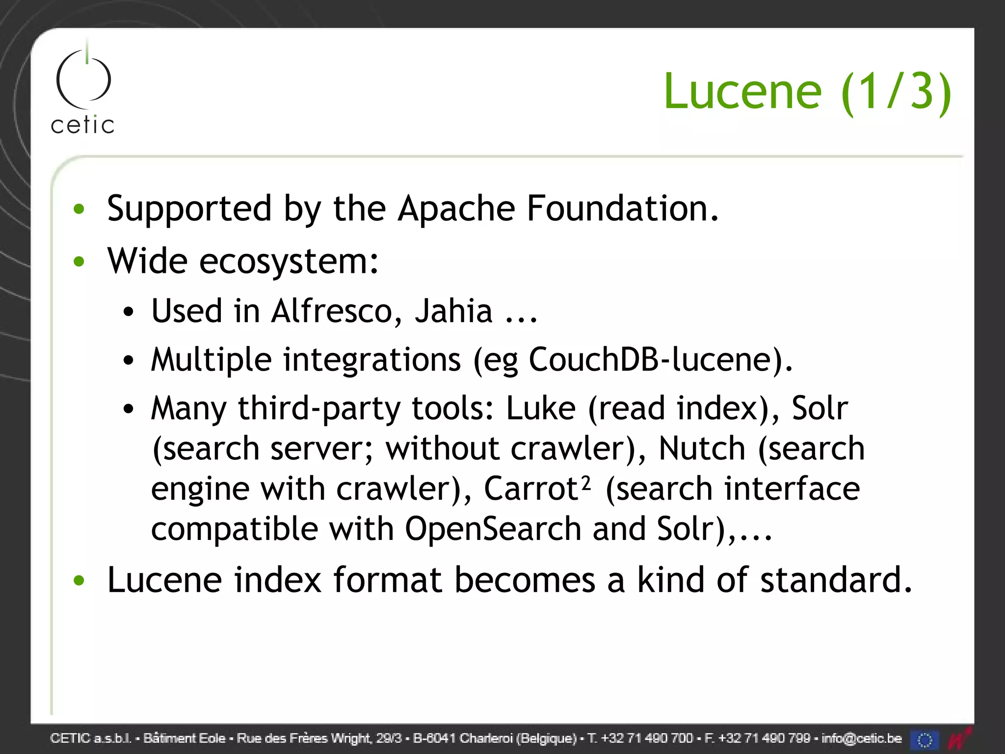 Lucene (1/3) • Supported by the Apache Foundation. • Wide ecosystem: • Used in Alfresco, Jahia ... • Multiple integrations (eg CouchDB-lucene). • Many third-party tools: Luke (read index), Solr (search server; without crawler), Nutch (search engine with crawler), Carrot² (search interface compatible with OpenSearch and Solr),... • Lucene index format becomes a kind of standard. 