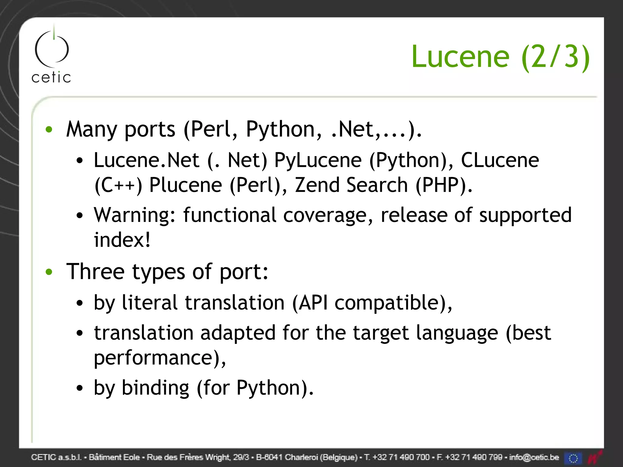 Lucene (2/3) • Many ports (Perl, Python, .Net,...). • Lucene.Net (. Net) PyLucene (Python), CLucene (C++) Plucene (Perl), Zend Search (PHP). • Warning: functional coverage, release of supported index! • Three types of port: • by literal translation (API compatible), • translation adapted for the target language (best performance), • by binding (for Python). 