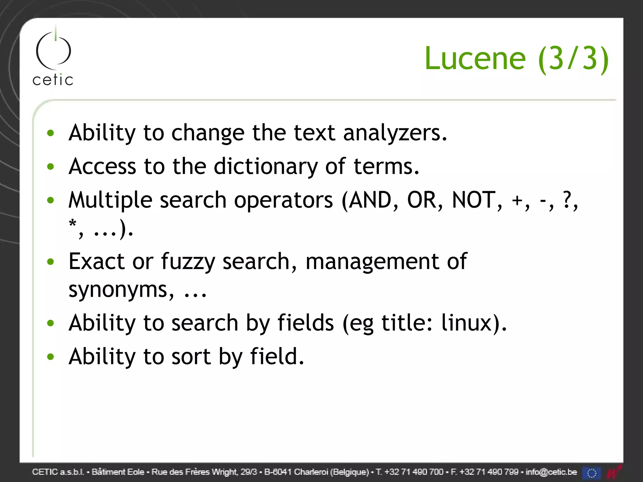 Lucene (3/3) • Ability to change the text analyzers. • Access to the dictionary of terms. • Multiple search operators (AND, OR, NOT, +, -, ?, *, ...). • Exact or fuzzy search, management of synonyms, ... • Ability to search by fields (eg title: linux). • Ability to sort by field. 