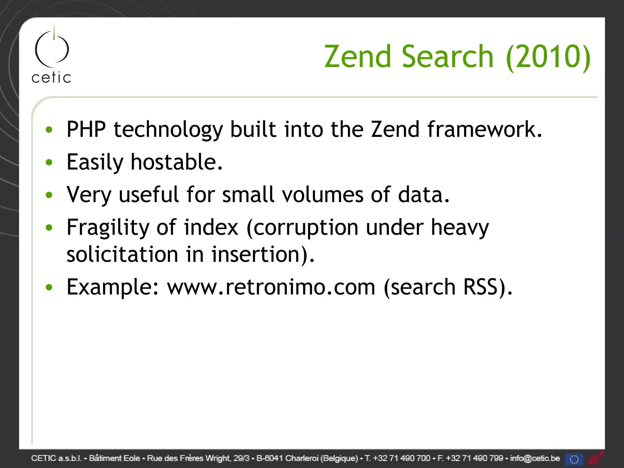 Zend Search (2010) • PHP technology built into the Zend framework. • Easily hostable. • Very useful for small volumes of data. • Fragility of index (corruption under heavy solicitation in insertion). • Example: www.retronimo.com (search RSS). 
