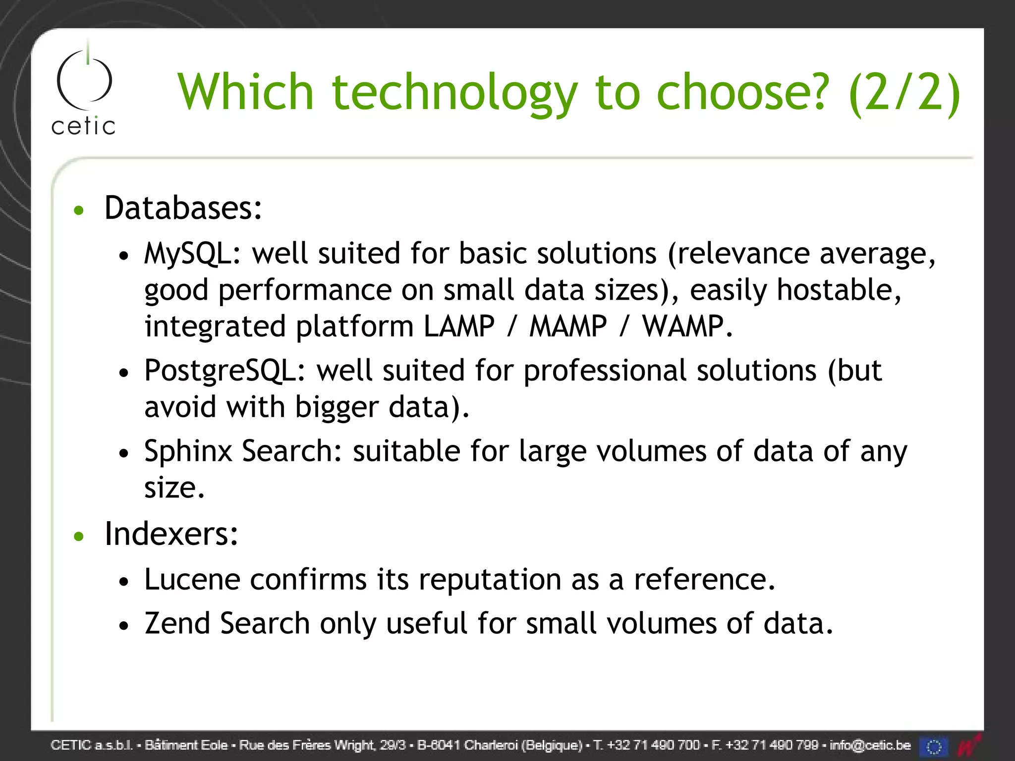 Which technology to choose? (2/2) • Databases: • MySQL: well suited for basic solutions (relevance average, good performance on small data sizes), easily hostable, integrated platform LAMP / MAMP / WAMP. • PostgreSQL: well suited for professional solutions (but avoid with bigger data). • Sphinx Search: suitable for large volumes of data of any size. • Indexers: • Lucene confirms its reputation as a reference. • Zend Search only useful for small volumes of data. 