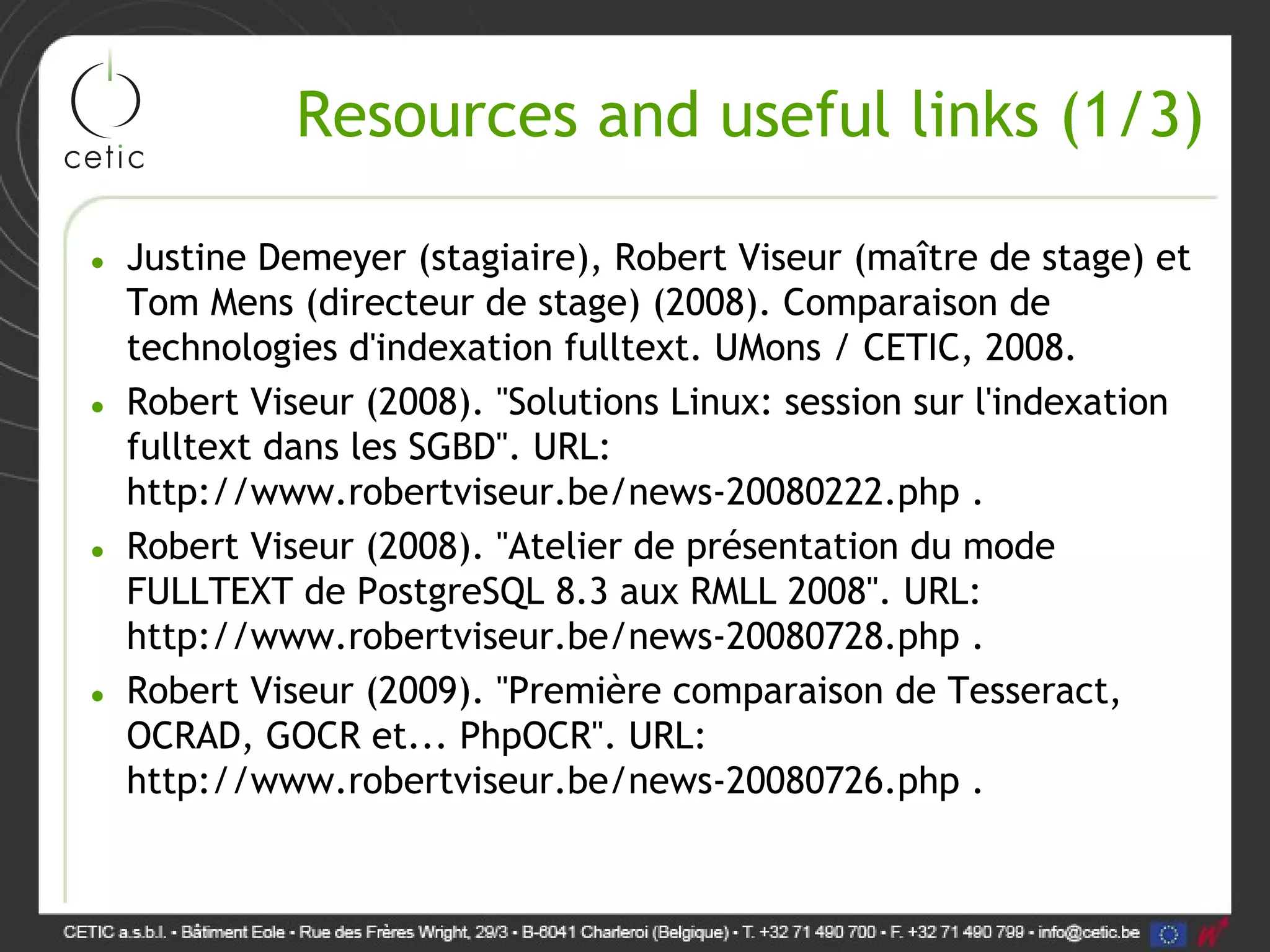 Resources and useful links (1/3) • Justine Demeyer (stagiaire), Robert Viseur (maître de stage) et Tom Mens (directeur de stage) (2008). Comparaison de technologies d'indexation fulltext. UMons / CETIC, 2008. • Robert Viseur (2008). "Solutions Linux: session sur l'indexation fulltext dans les SGBD". URL: http://www.robertviseur.be/news-20080222.php . • Robert Viseur (2008). "Atelier de présentation du mode FULLTEXT de PostgreSQL 8.3 aux RMLL 2008". URL: http://www.robertviseur.be/news-20080728.php . • Robert Viseur (2009). "Première comparaison de Tesseract, OCRAD, GOCR et... PhpOCR". URL: http://www.robertviseur.be/news-20080726.php . 