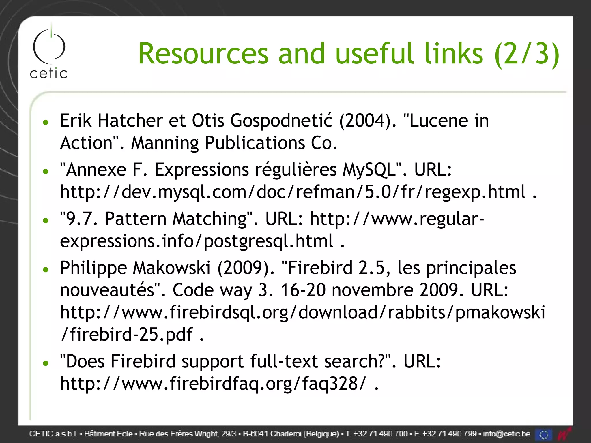 Resources and useful links (2/3) • Erik Hatcher et Otis Gospodnetić (2004). "Lucene in Action". Manning Publications Co. • "Annexe F. Expressions régulières MySQL". URL: http://dev.mysql.com/doc/refman/5.0/fr/regexp.html . • "9.7. Pattern Matching". URL: http://www.regular- expressions.info/postgresql.html . • Philippe Makowski (2009). "Firebird 2.5, les principales nouveautés". Code way 3. 16-20 novembre 2009. URL: http://www.firebirdsql.org/download/rabbits/pmakowski /firebird-25.pdf . • "Does Firebird support full-text search?". URL: http://www.firebirdfaq.org/faq328/ . 