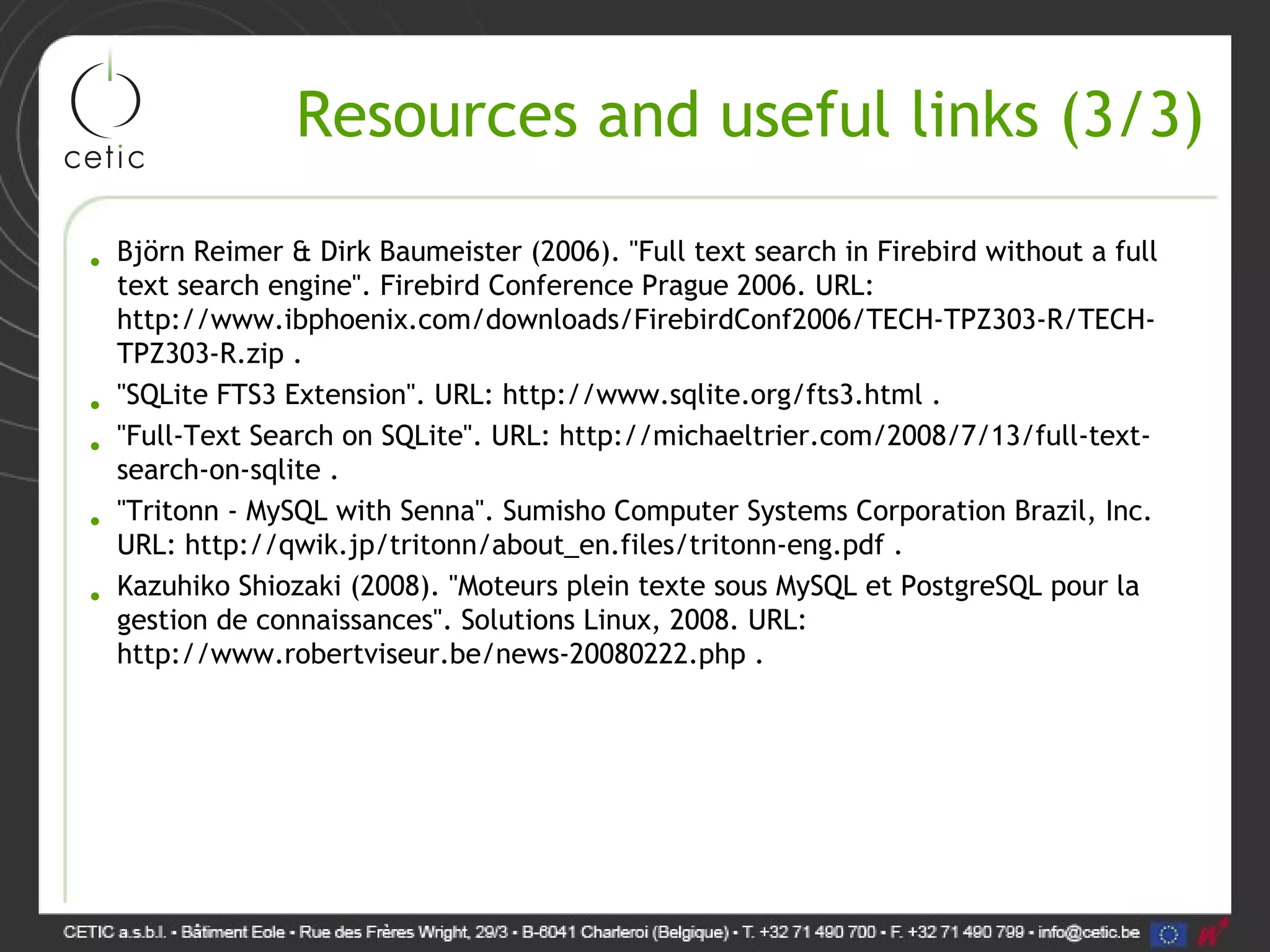Resources and useful links (3/3) • Björn Reimer & Dirk Baumeister (2006). "Full text search in Firebird without a full text search engine". Firebird Conference Prague 2006. URL: http://www.ibphoenix.com/downloads/FirebirdConf2006/TECH-TPZ303-R/TECH- TPZ303-R.zip . • "SQLite FTS3 Extension". URL: http://www.sqlite.org/fts3.html . • "Full-Text Search on SQLite". URL: http://michaeltrier.com/2008/7/13/full-text- search-on-sqlite . • "Tritonn - MySQL with Senna". Sumisho Computer Systems Corporation Brazil, Inc. URL: http://qwik.jp/tritonn/about_en.files/tritonn-eng.pdf . • Kazuhiko Shiozaki (2008). "Moteurs plein texte sous MySQL et PostgreSQL pour la gestion de connaissances". Solutions Linux, 2008. URL: http://www.robertviseur.be/news-20080222.php . 