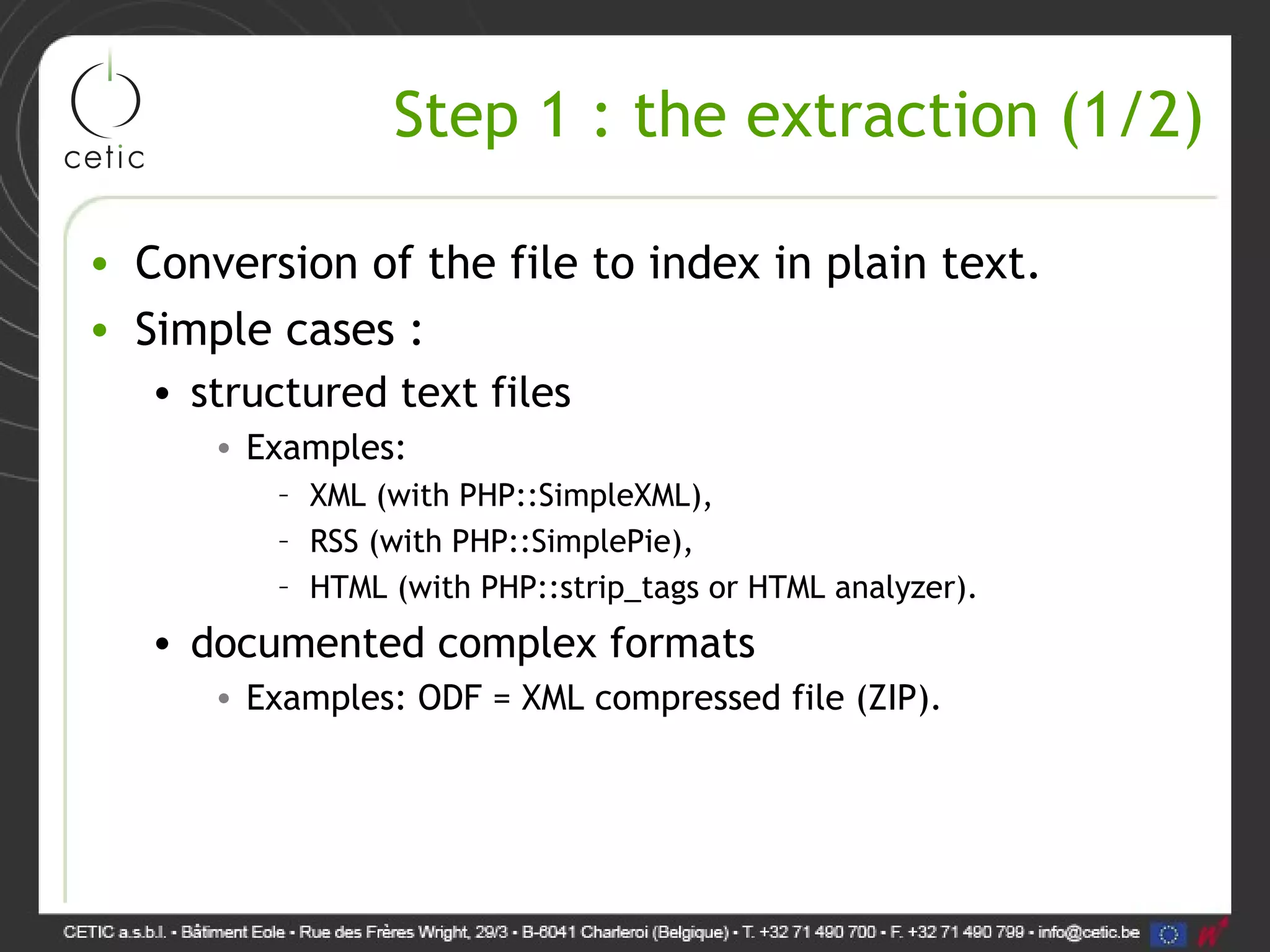 Step 1 : the extraction (1/2) • Conversion of the file to index in plain text. • Simple cases : • structured text files • Examples: – XML (with PHP::SimpleXML), – RSS (with PHP::SimplePie), – HTML (with PHP::strip_tags or HTML analyzer). • documented complex formats • Examples: ODF = XML compressed file (ZIP). 