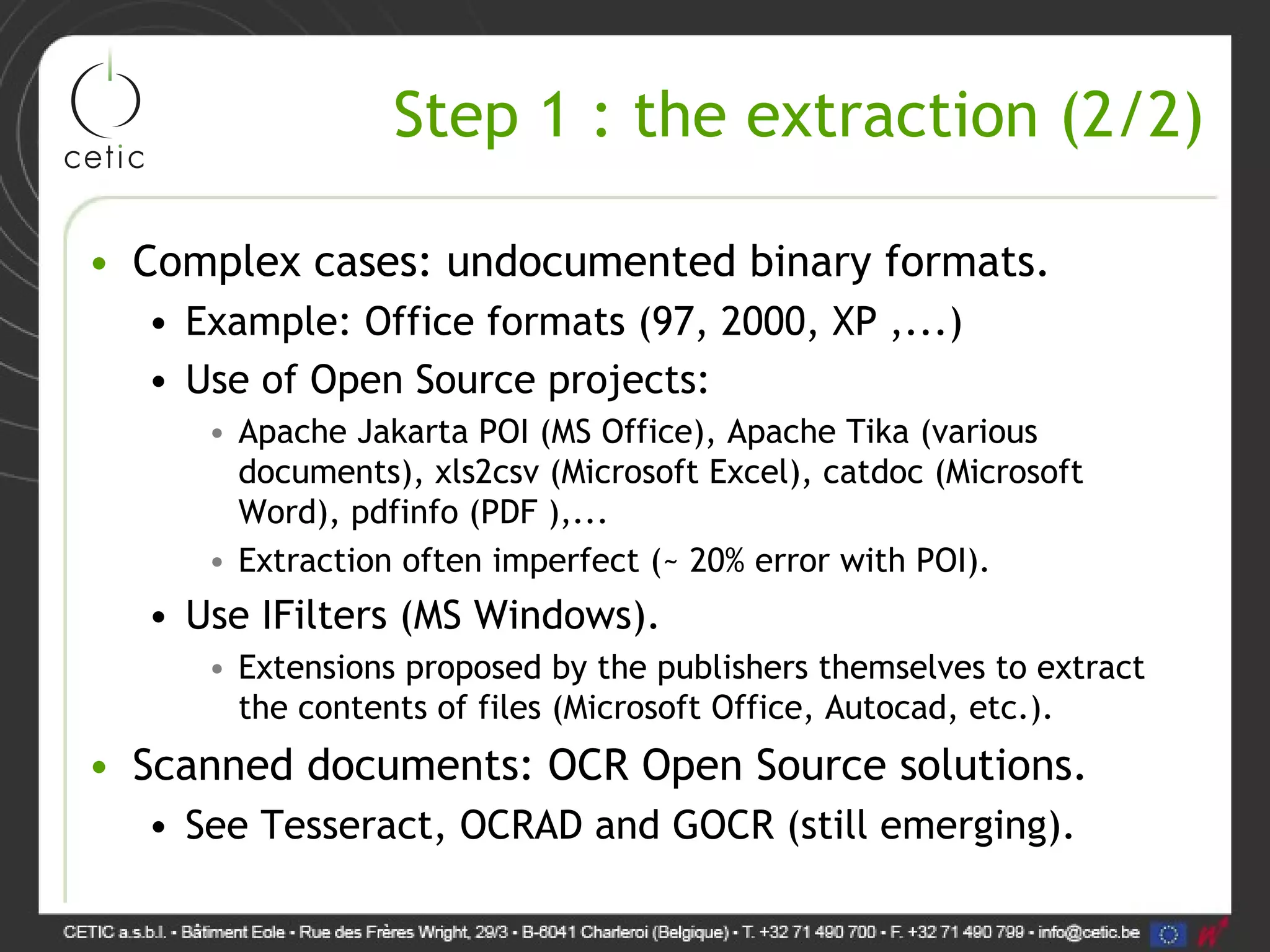 Step 1 : the extraction (2/2) • Complex cases: undocumented binary formats. • Example: Office formats (97, 2000, XP ,...) • Use of Open Source projects: • Apache Jakarta POI (MS Office), Apache Tika (various documents), xls2csv (Microsoft Excel), catdoc (Microsoft Word), pdfinfo (PDF ),... • Extraction often imperfect (~ 20% error with POI). • Use IFilters (MS Windows). • Extensions proposed by the publishers themselves to extract the contents of files (Microsoft Office, Autocad, etc.). • Scanned documents: OCR Open Source solutions. • See Tesseract, OCRAD and GOCR (still emerging). 