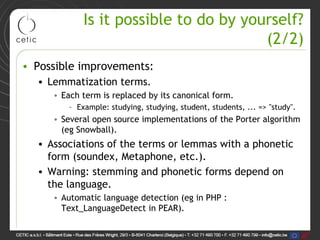 Is it possible to do by yourself?
                                        (2/2)
• Possible improvements:
  • Lemmatization terms.
     • Each term is replaced by its canonical form.
         – Example: studying, studying, student, students, ... => "study".
     • Several open source implementations of the Porter algorithm
       (eg Snowball).
  • Associations of the terms or lemmas with a phonetic
    form (soundex, Metaphone, etc.).
  • Warning: stemming and phonetic forms depend on
    the language.
     • Automatic language detection (eg in PHP :
       Text_LanguageDetect in PEAR).
 