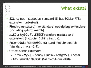 What exists?

• SQLite: not included as standard (?) but SQLite FTS3
  extension (untested).
• Firebird (untested): no standard module but extensions
  (including Sphinx Search).
• MySQL: MySQL FULLTEXT standard module and
  extensions (including Sphinx Search).
• PostgreSQL: PostgreSQL standard module tsearch
  (standard since v8.3).
• Other: Senna (untested).
  • Triton = MySQL + Senna | Ludia = PostgreSQL + Senna.
  • Cfr. Kazuhiko Shiozaki (Solutions Linux 2008).
 