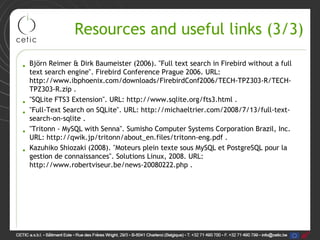 Resources and useful links (3/3)

• Björn Reimer & Dirk Baumeister (2006). "Full text search in Firebird without a full
  text search engine". Firebird Conference Prague 2006. URL:
  http://www.ibphoenix.com/downloads/FirebirdConf2006/TECH-TPZ303-R/TECH-
  TPZ303-R.zip .
• "SQLite FTS3 Extension". URL: http://www.sqlite.org/fts3.html .
• "Full-Text Search on SQLite". URL: http://michaeltrier.com/2008/7/13/full-text-
  search-on-sqlite .
• "Tritonn - MySQL with Senna". Sumisho Computer Systems Corporation Brazil, Inc.
  URL: http://qwik.jp/tritonn/about_en.files/tritonn-eng.pdf .
• Kazuhiko Shiozaki (2008). "Moteurs plein texte sous MySQL et PostgreSQL pour la
  gestion de connaissances". Solutions Linux, 2008. URL:
  http://www.robertviseur.be/news-20080222.php .
 